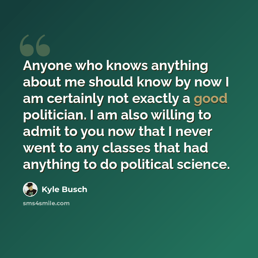 “Anyone who knows anything about me should know by now I am certainly not exactly a good politician. I am also willing to admit to you now that I never went to any classes that had anything to do political science.” quote by Kyle Busch