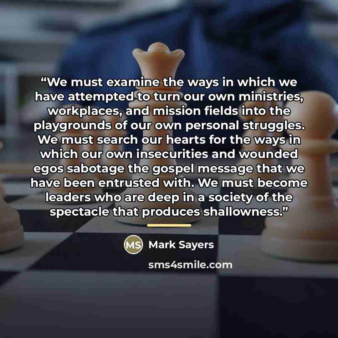 “We must examine the ways in which we have attempted to turn our own ministries, workplaces, and mission fields into the playgrounds of our own personal struggles. We must search our hearts for the ways in which our own insecurities and wounded egos sabotage the gospel message that we have been…” quote by Mark Sayers