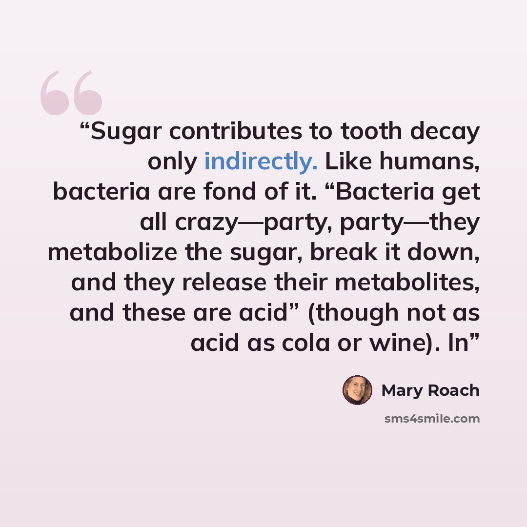“Sugar contributes to tooth decay only indirectly. Like humans, bacteria are fond of it. “Bacteria get all crazy—party, party—they metabolize the sugar, break it down, and they release their metabolites, and these are acid” (though not as acid as cola or wine). In” quote by Mary Roach