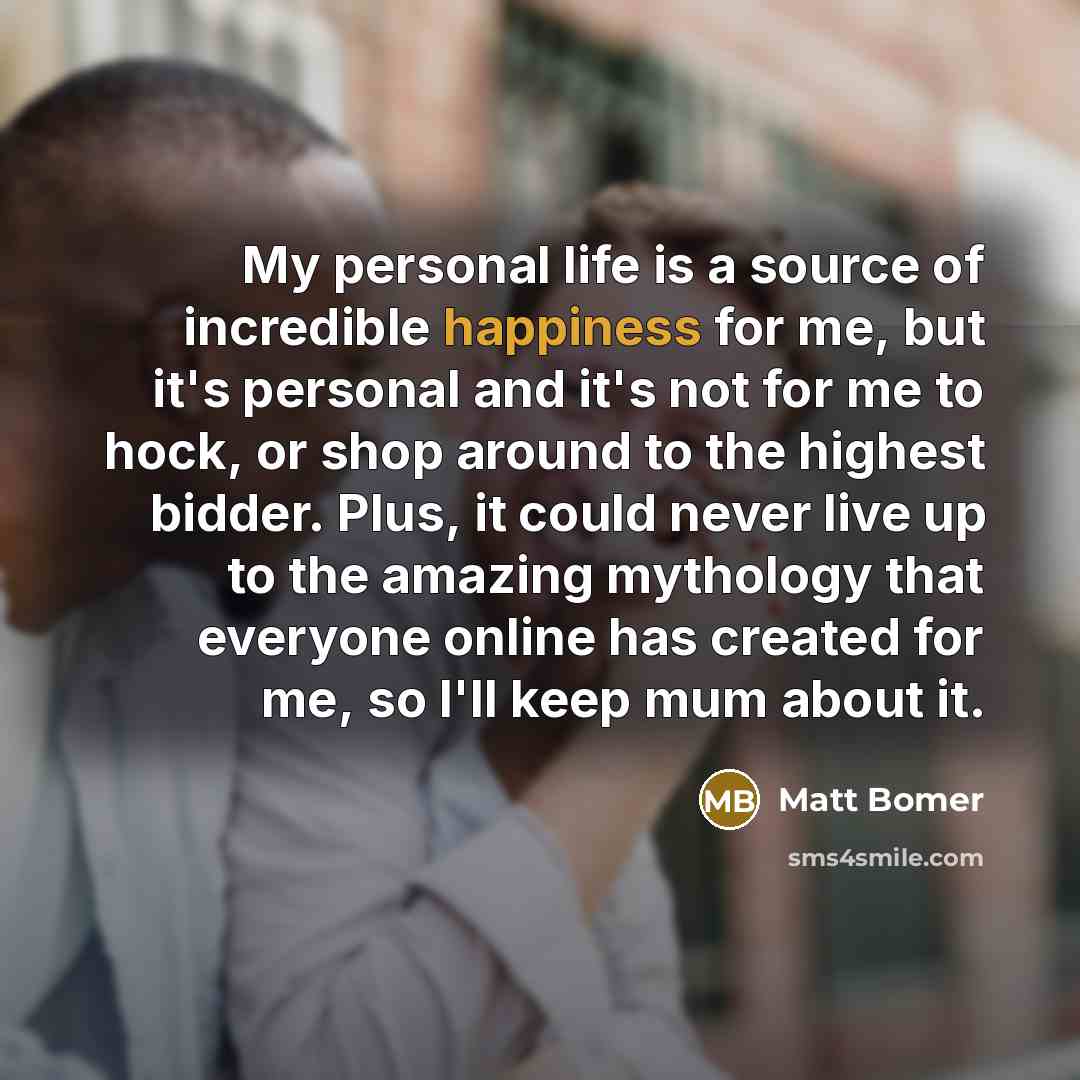 “My personal life is a source of incredible happiness for me, but it's personal and it's not for me to hock, or shop around to the highest bidder. Plus, it could never live up to the amazing mythology that everyone online has created for me, so I'll keep mum about it.” quote by Matt Bomer