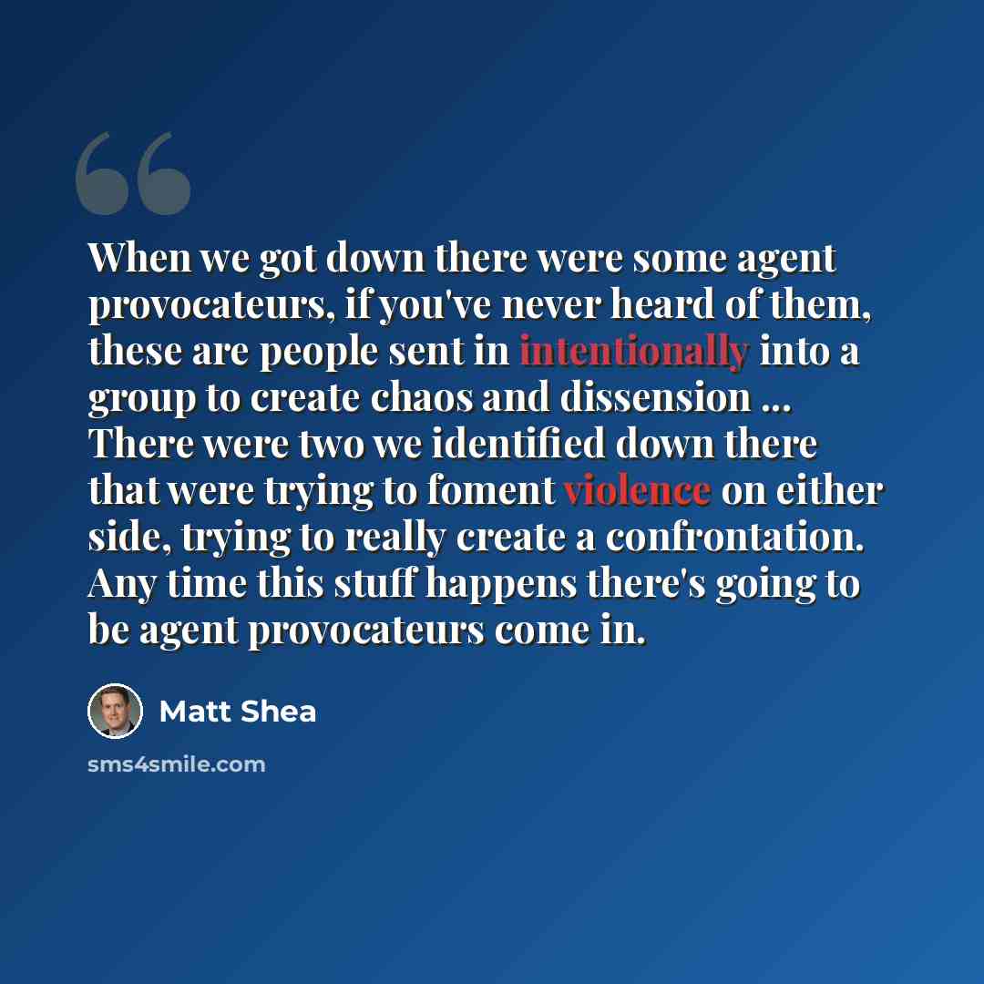 “When we got down there were some agent provocateurs, if you've never heard of them, these are people sent in intentionally into a group to create chaos and dissension ... There were two we identified down there that were trying to foment violence on either side, trying to really create a…” quote by Matt Shea