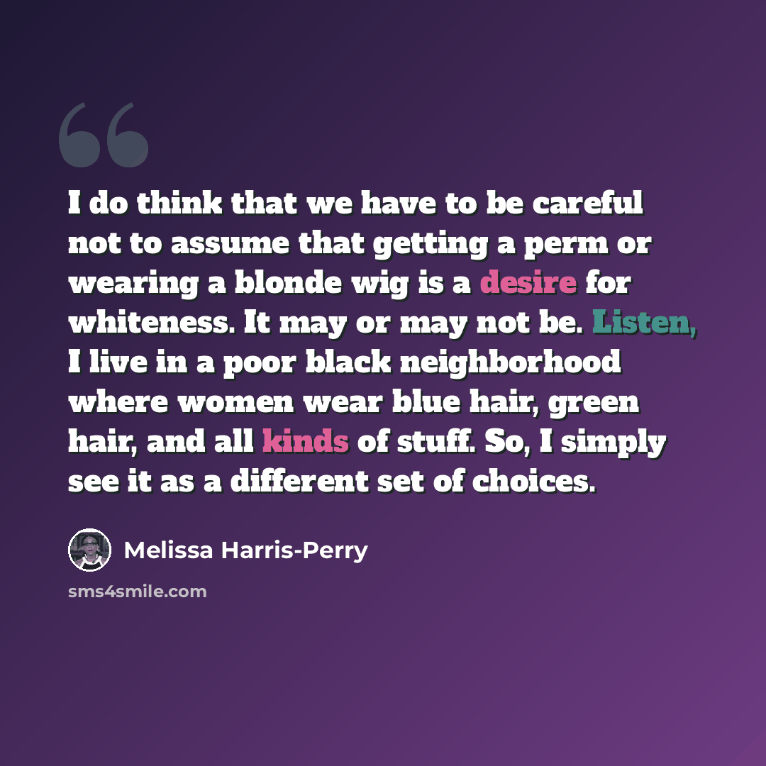 “I do think that we have to be careful not to assume that getting a perm or wearing a blonde wig is a desire for whiteness. It may or may not be. Listen, I live in a poor black neighborhood where women wear blue hair, green hair, and all kinds of stuff. So, I simply see it as a different set of…” quote by Melissa Harris-Perry