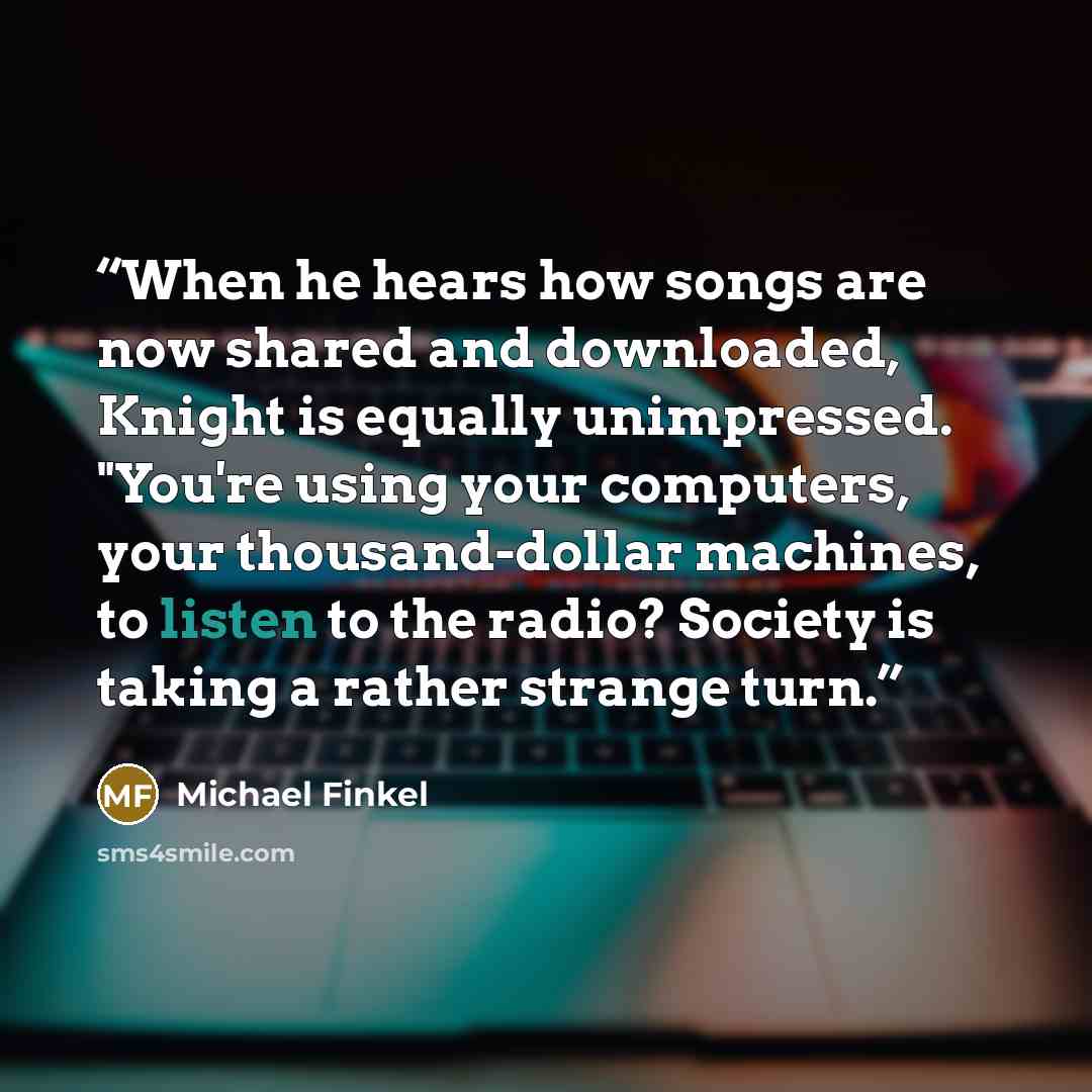 “When he hears how songs are now shared and downloaded, Knight is equally unimpressed. "You're using your computers, your thousand-dollar machines, to listen to the radio? Society is taking a rather strange turn.” quote by Michael Finkel