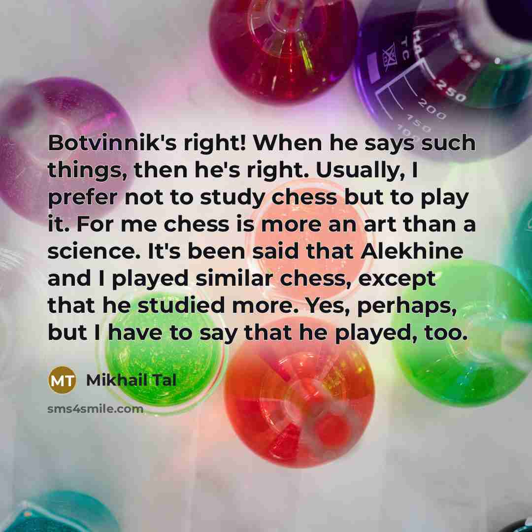 “Botvinnik's right! When he says such things, then he's right. Usually, I prefer not to study chess but to play it. For me chess is more an art than a science. It's been said that Alekhine and I played similar chess, except that he studied more. Yes, perhaps, but I have to say that he played, too.” quote by Mikhail Tal