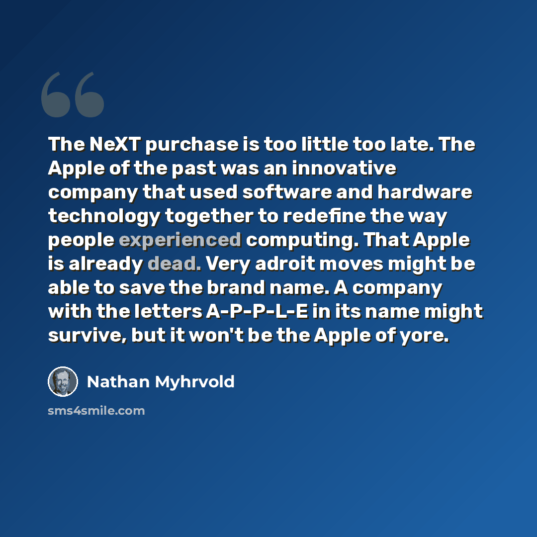 “The NeXT purchase is too little too late. The Apple of the past was an innovative company that used software and hardware technology together to redefine the way people experienced computing. That Apple is already dead. Very adroit moves might be able to save the brand name. A company with the…” quote by Nathan Myhrvold