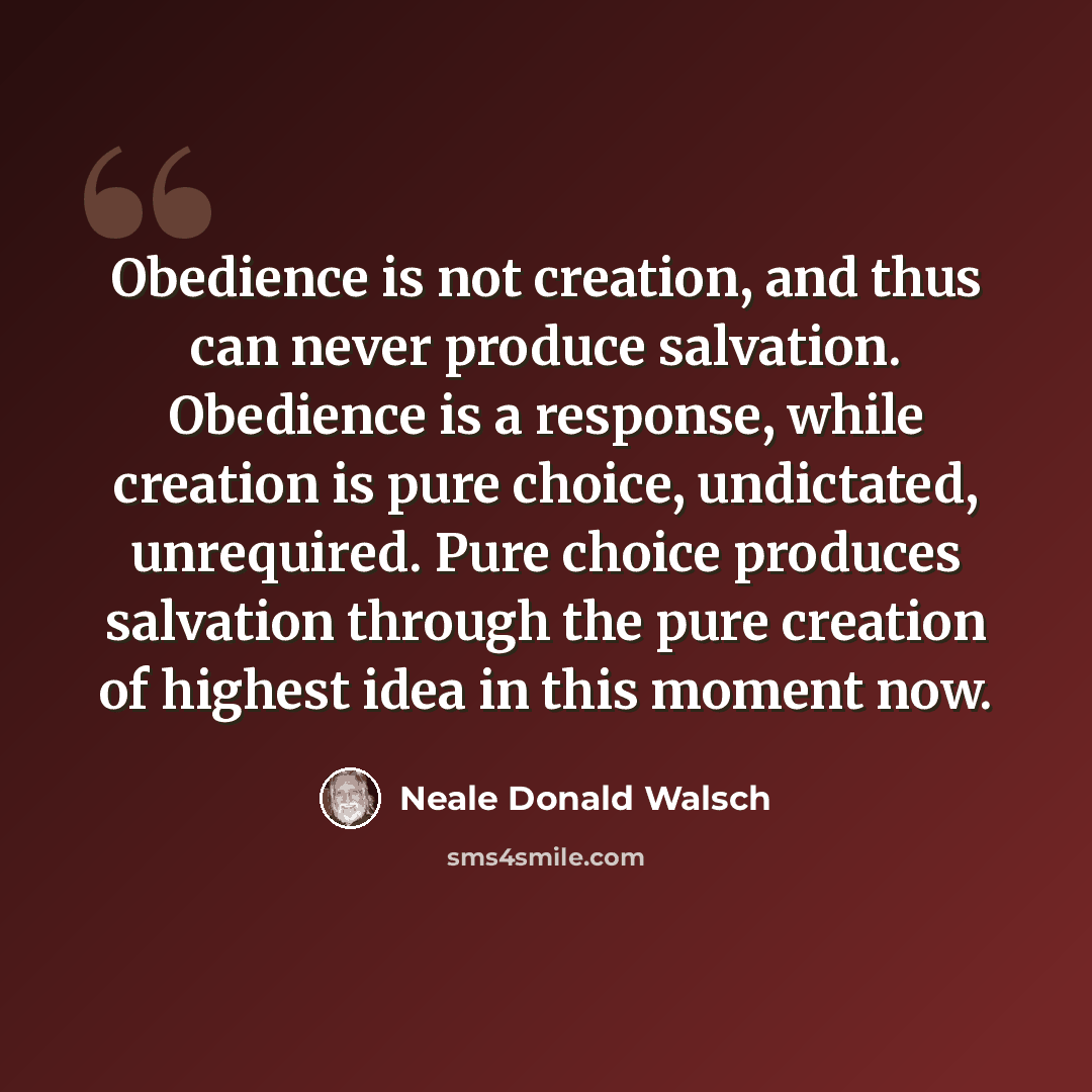 “Obedience is not creation, and thus can never produce salvation. Obedience is a response, while creation is pure choice, undictated, unrequired. Pure choice produces salvation through the pure creation of highest idea in this moment now.” quote by Neale Donald Walsch