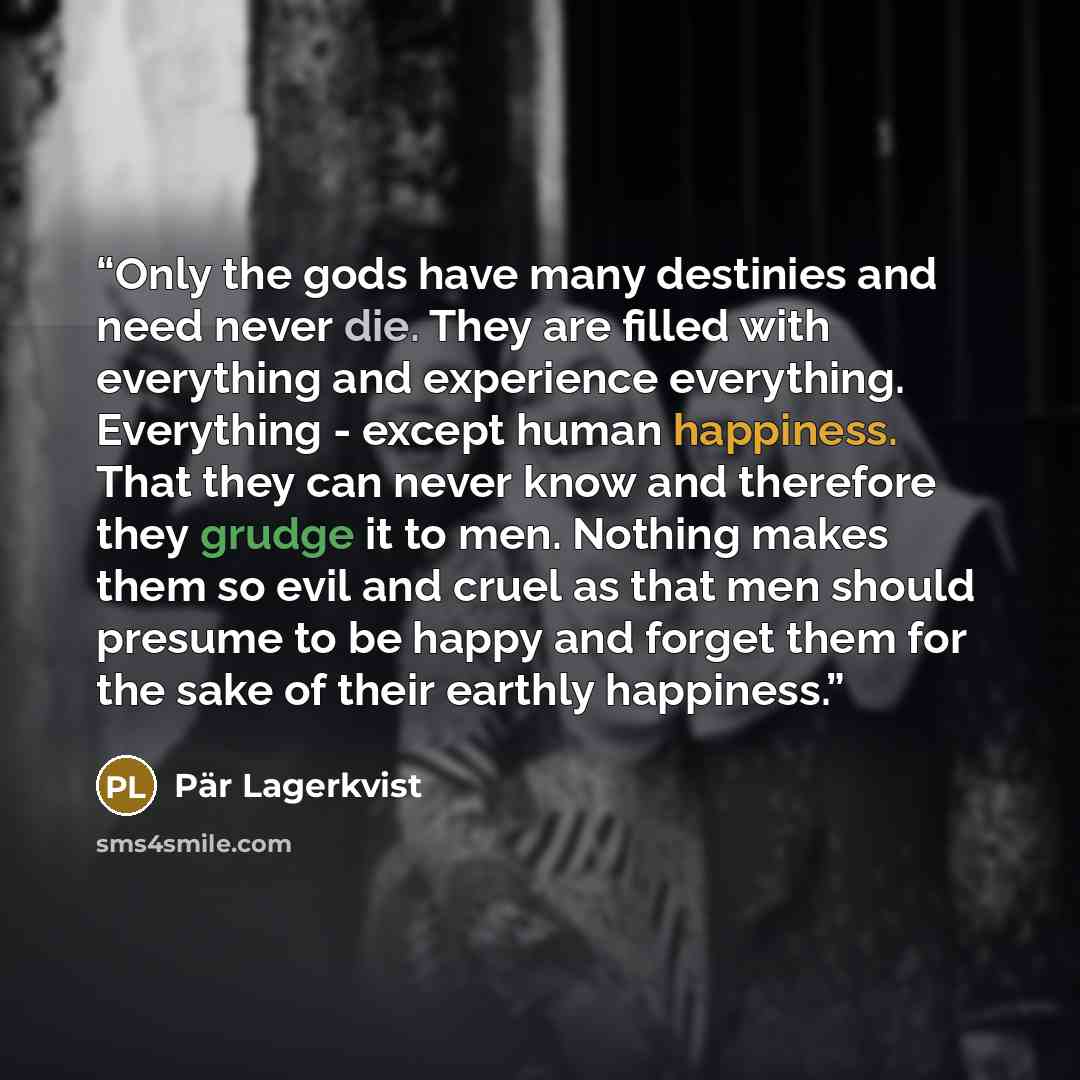 “Only the gods have many destinies and need never die. They are filled with everything and experience everything. Everything - except human happiness. That they can never know and therefore they grudge it to men. Nothing makes them so evil and cruel as that men should presume to be happy and forget…” quote by Pär Lagerkvist