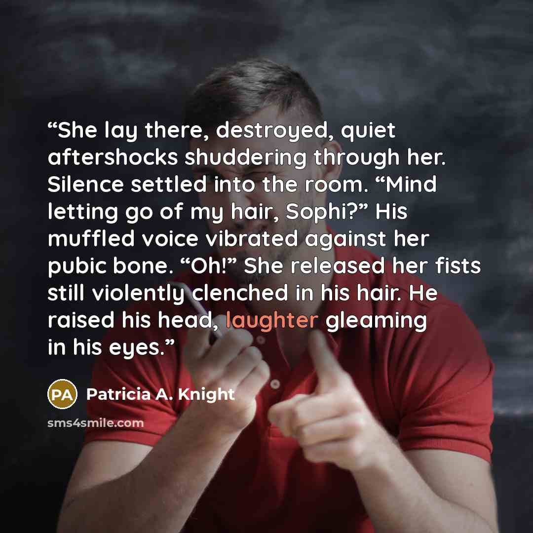 “She lay there, destroyed, quiet aftershocks shuddering through her. Silence settled into the room. “Mind letting go of my hair, Sophi?” His muffled voice vibrated against her pubic bone. “Oh!” She released her fists still violently clenched in his hair. He raised his head, laughter gleaming in his…” quote by Patricia A. Knight