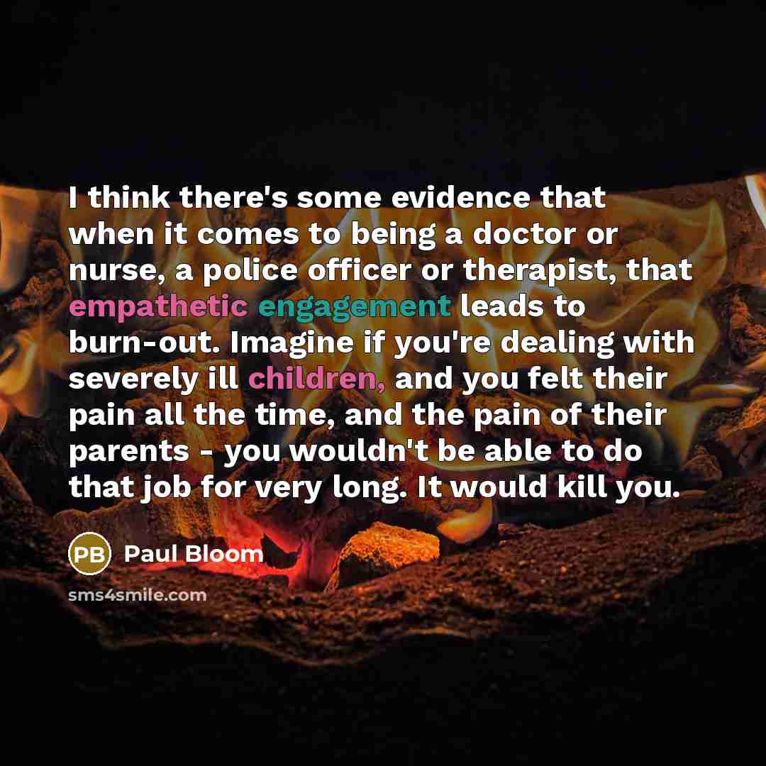 “I think there's some evidence that when it comes to being a doctor or nurse, a police officer or therapist, that empathetic engagement leads to burn-out. Imagine if you're dealing with severely ill children, and you felt their pain all the time, and the pain of their parents - you wouldn't be able…” quote by Paul Bloom
