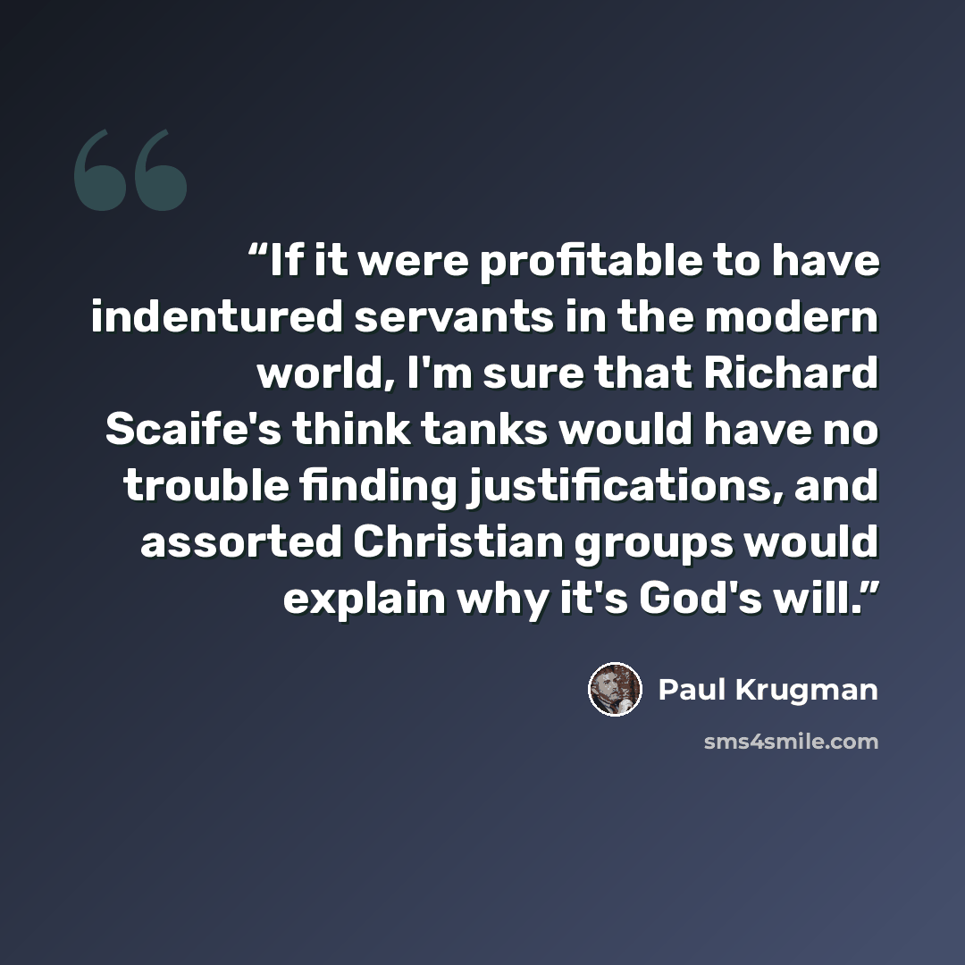 “If it were profitable to have indentured servants in the modern world, I'm sure that Richard Scaife's think tanks would have no trouble finding justifications, and assorted Christian groups would explain why it's God's will.” quote by Paul Krugman
