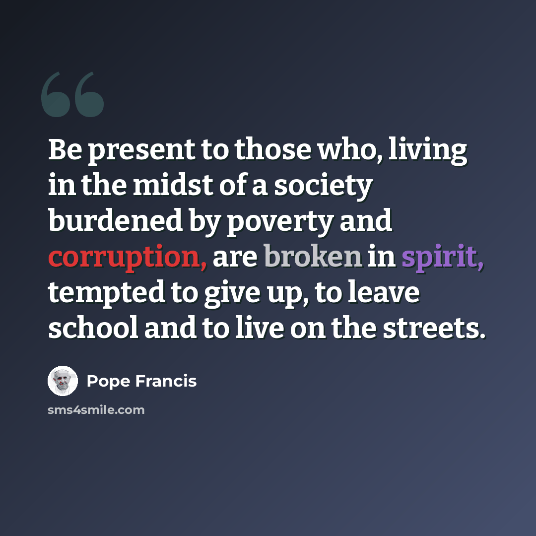“Be present to those who, living in the midst of a society burdened by poverty and corruption, are broken in spirit, tempted to give up, to leave school and to live on the streets.” quote by Pope Francis