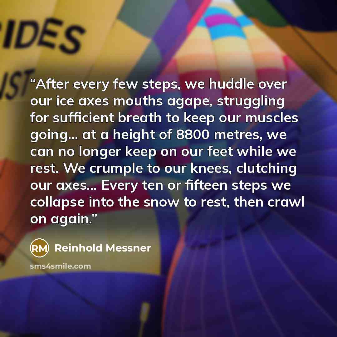 “After every few steps, we huddle over our ice axes mouths agape, struggling for sufficient breath to keep our muscles going… at a height of 8800 metres, we can no longer keep on our feet while we rest. We crumple to our knees, clutching our axes… Every ten or fifteen steps we collapse into the…” quote by Reinhold Messner