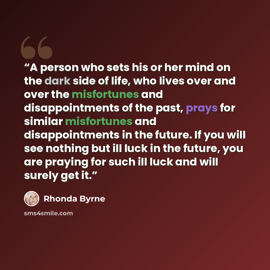 “A person who sets his or her mind on the dark side of life, who lives over and over the misfortunes and disappointments of the past, prays for similar misfortunes and disappointments in the future. If you will see nothing but ill luck in the future, you are praying for such ill luck and will…” quote by Rhonda Byrne