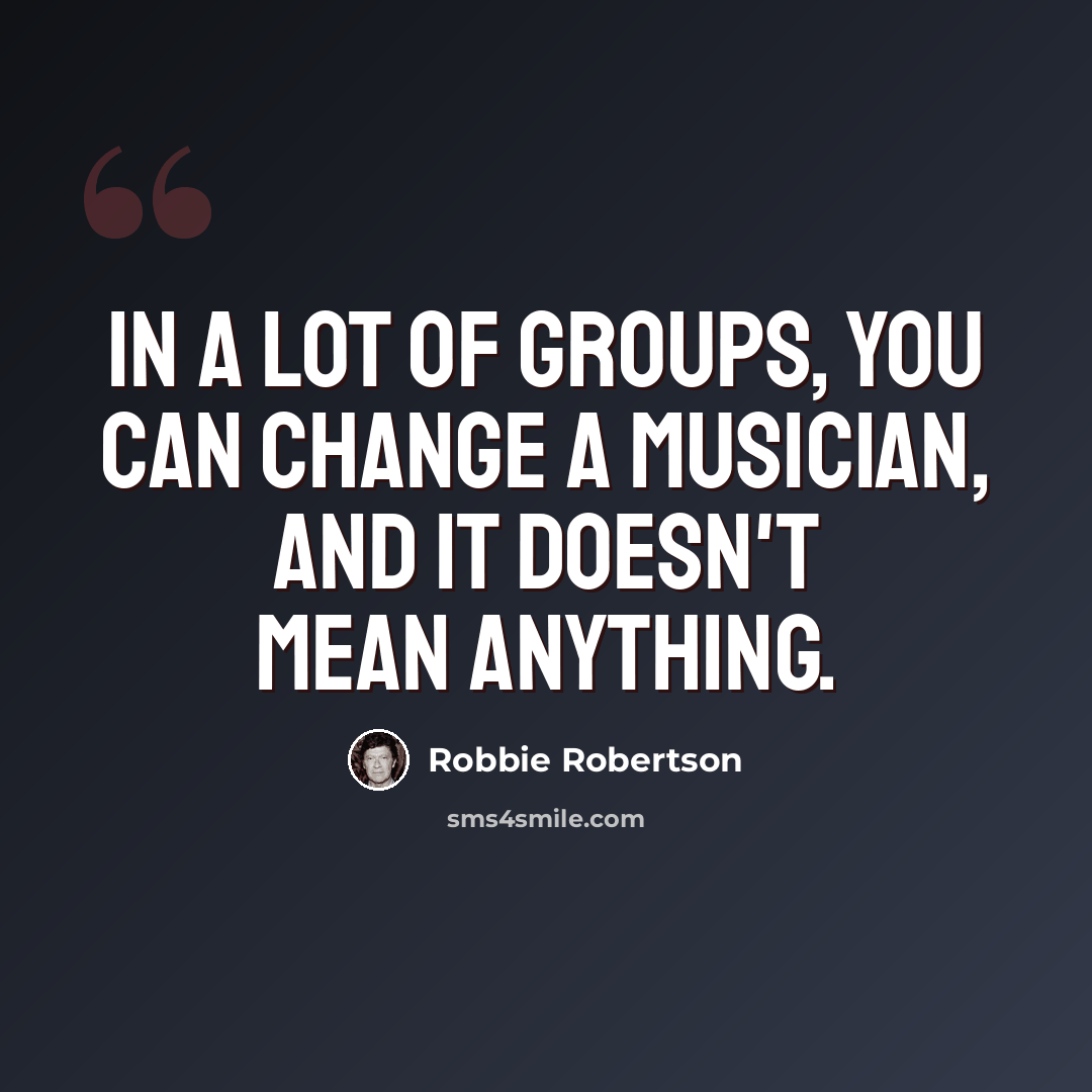 “In a lot of groups, you can change a musician, and it doesn't mean anything.” quote by Robbie Robertson