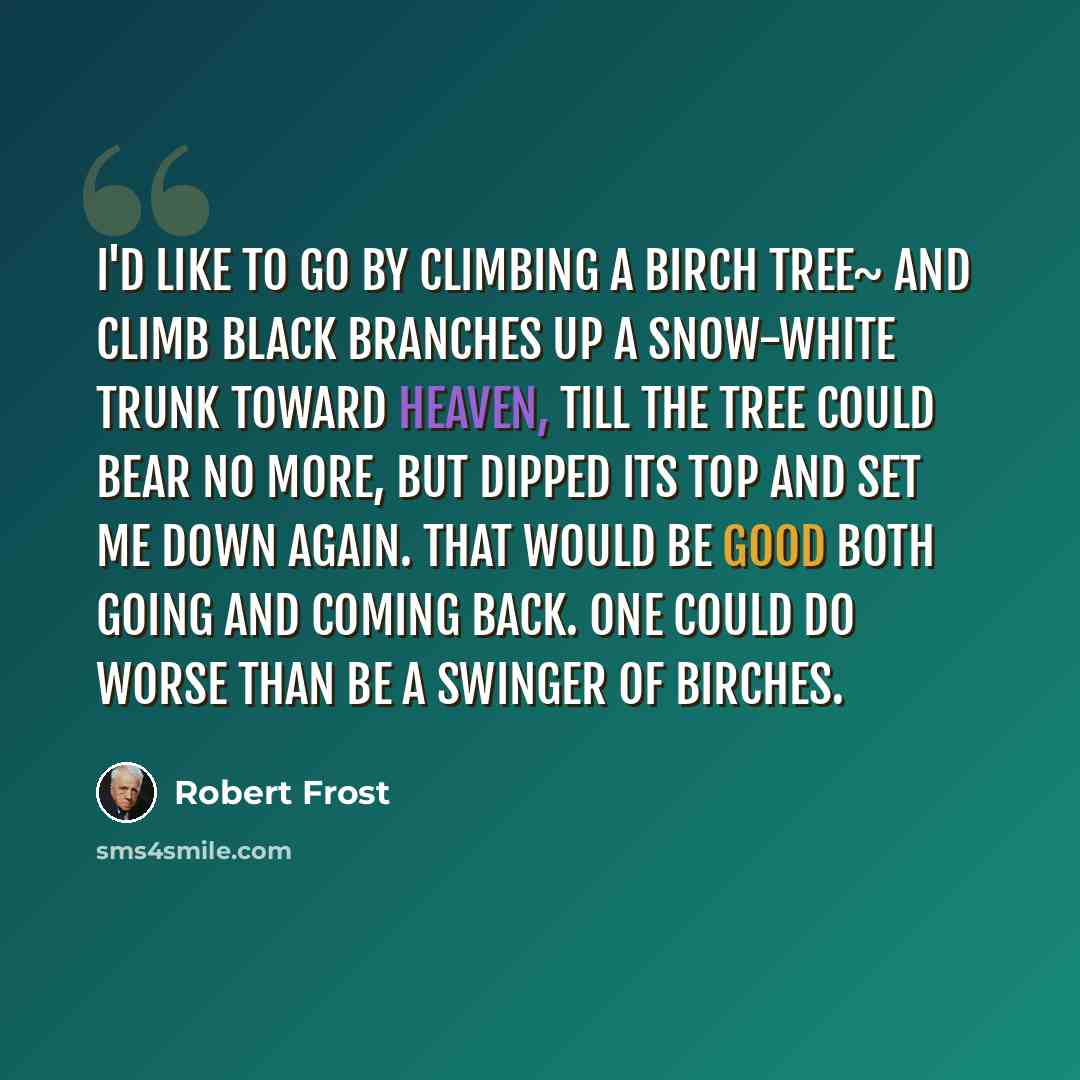 “I'd like to go by climbing a birch tree~ And climb black branches up a snow-white trunk Toward heaven, till the tree could bear no more, But dipped its top and set me down again. That would be good both going and coming back. One could do worse than be a swinger of birches.” quote by Robert Frost