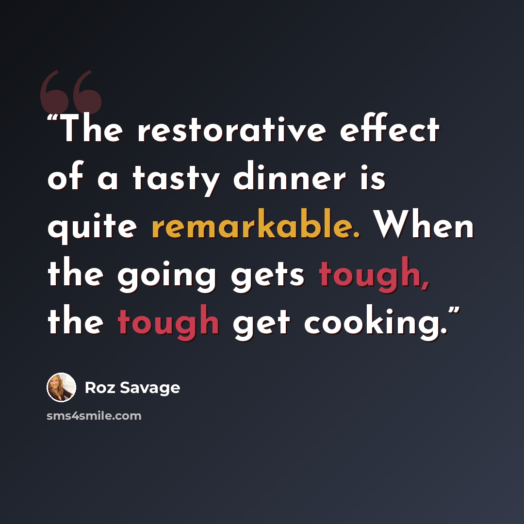“The restorative effect of a tasty dinner is quite remarkable. When the going gets tough, the tough get cooking.” quote by Roz Savage