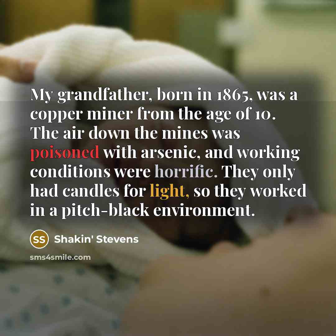 “My grandfather, born in 1865, was a copper miner from the age of 10. The air down the mines was poisoned with arsenic, and working conditions were horrific. They only had candles for light, so they worked in a pitch-black environment.” quote by Shakin' Stevens