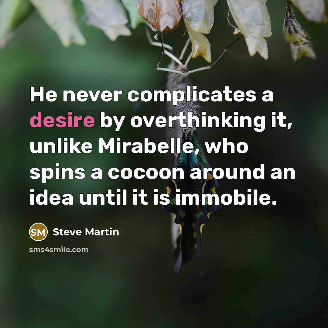 “He never complicates a desire by overthinking it, unlike Mirabelle, who spins a cocoon around an idea until it is immobile.” quote by Steve Martin