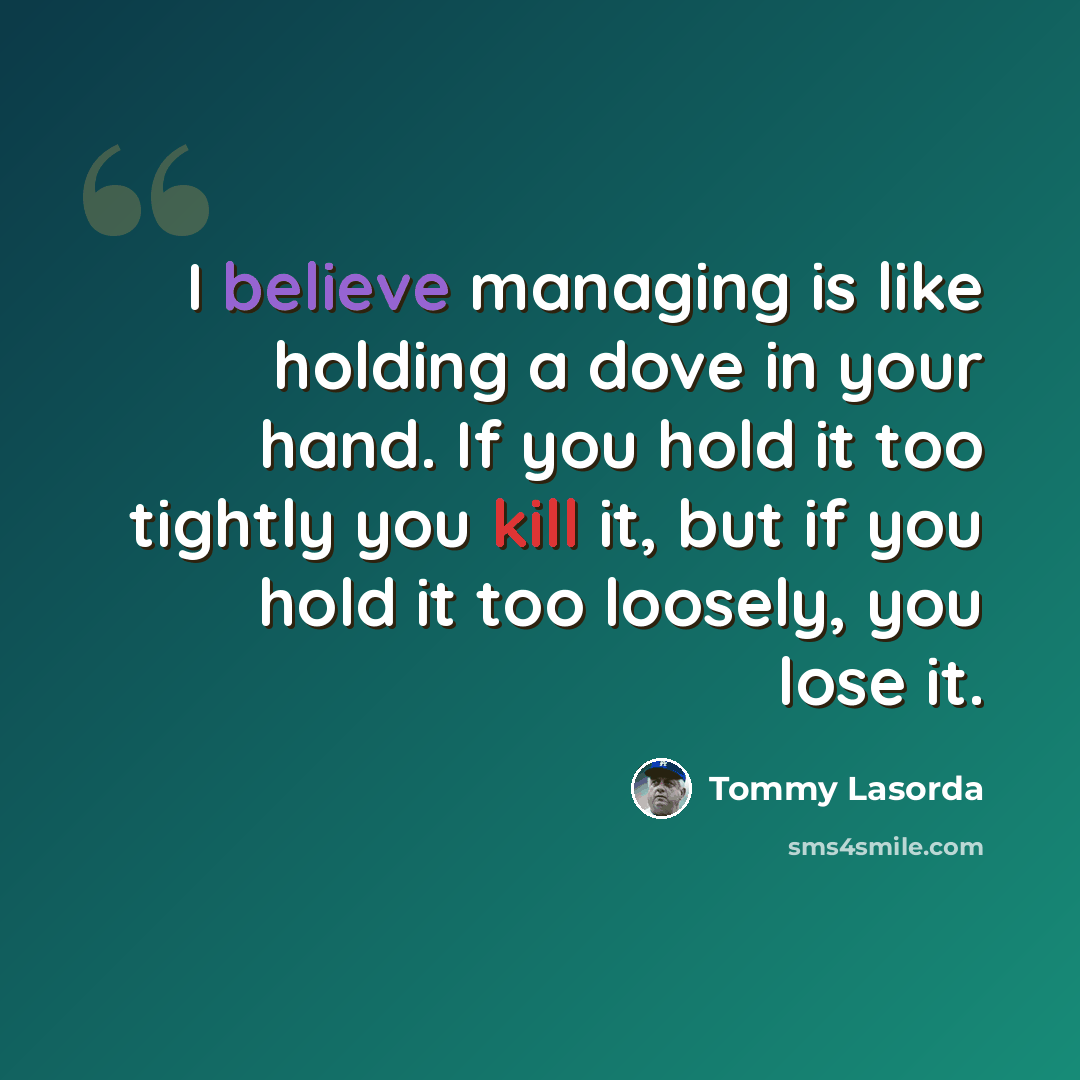 “I believe managing is like holding a dove in your hand. If you hold it too tightly you kill it, but if you hold it too loosely, you lose it.” quote by Tommy Lasorda