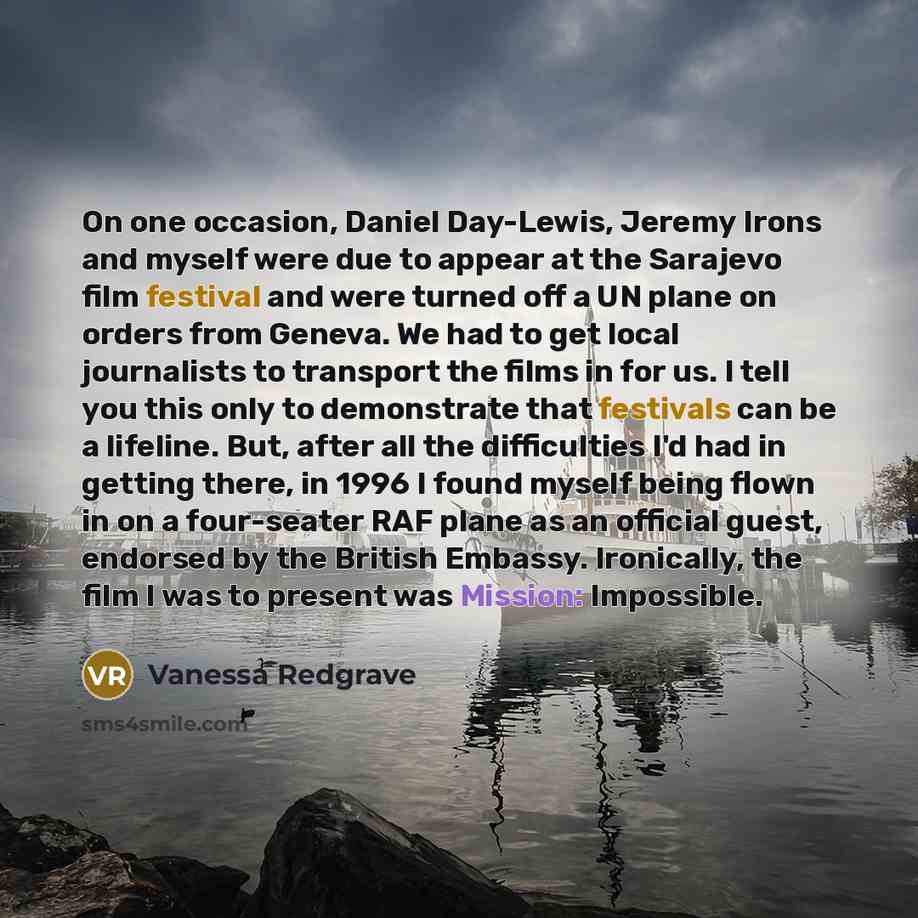 “On one occasion, Daniel Day-Lewis, Jeremy Irons and myself were due to appear at the Sarajevo film festival and were turned off a UN plane on orders from Geneva. We had to get local journalists to transport the films in for us. I tell you this only to demonstrate that festivals can be a lifeline…” quote by Vanessa Redgrave