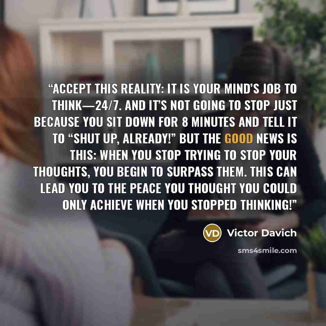 “Accept this reality: It is your mind’s job to think—24/7. And it’s not going to stop just because you sit down for 8 minutes and tell it to “Shut up, already!” But the good news is this: When you stop trying to stop your thoughts, you begin to surpass them. This can lead you to the peace you…” quote by Victor Davich