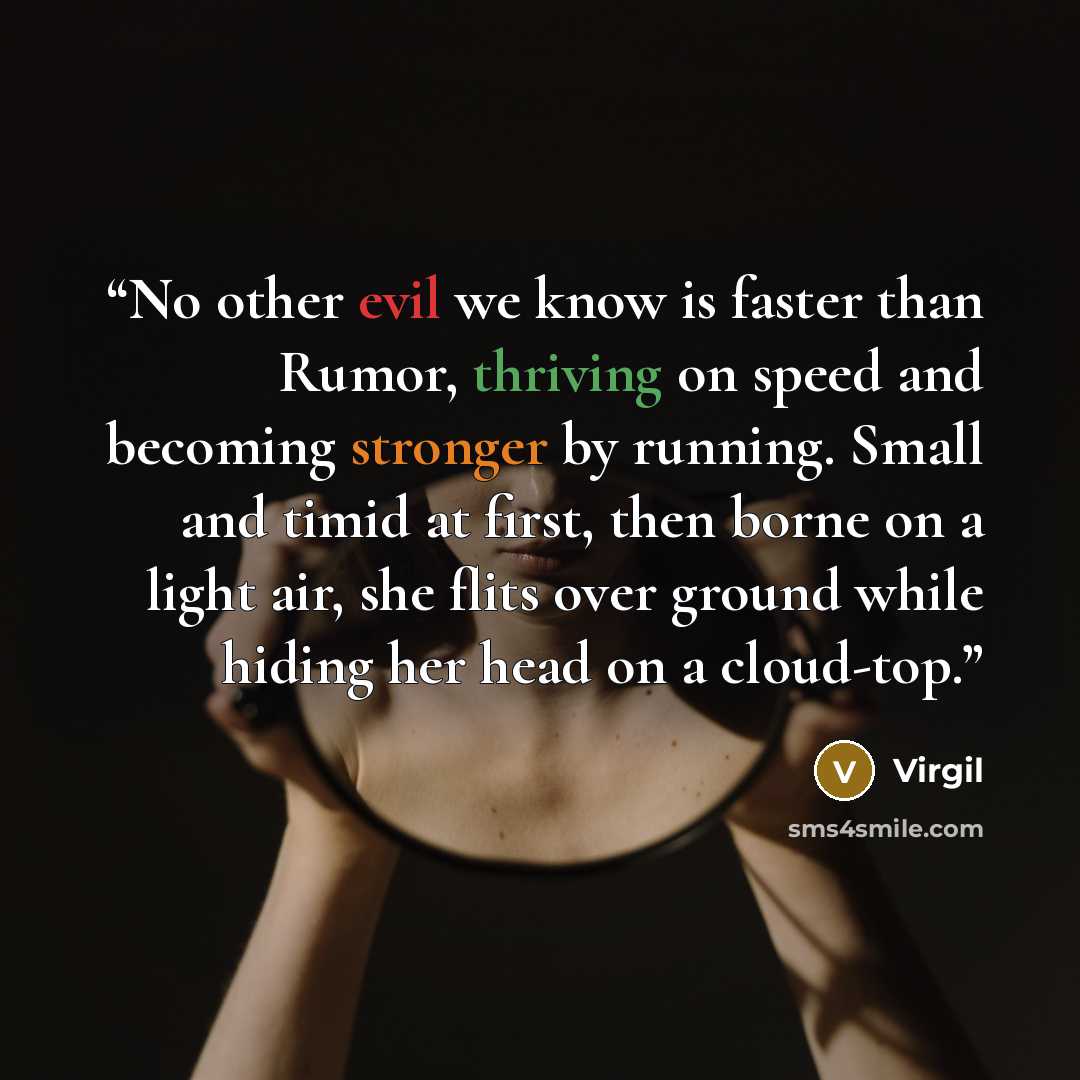“No other evil we know is faster than Rumor, thriving on speed and becoming stronger by running. Small and timid at first, then borne on a light air, she flits over ground while hiding her head on a cloud-top.” quote by Virgil