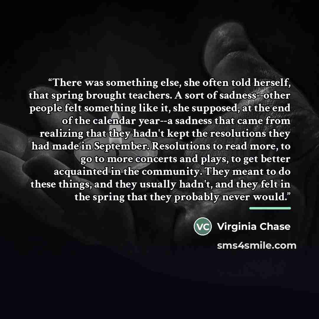 “There was something else, she often told herself, that spring brought teachers. A sort of sadness--other people felt something like it, she supposed, at the end of the calendar year--a sadness that came from realizing that they hadn't kept the resolutions they had made in September. Resolutions to…” quote by Virginia Chase