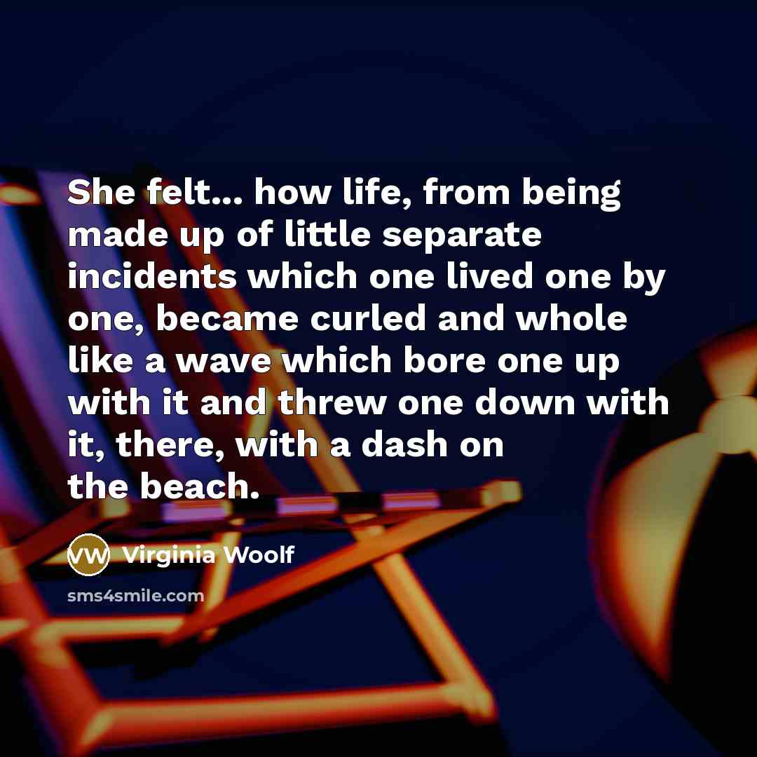 “She felt... how life, from being made up of little separate incidents which one lived one by one, became curled and whole like a wave which bore one up with it and threw one down with it, there, with a dash on the beach.” quote by Virginia Woolf
