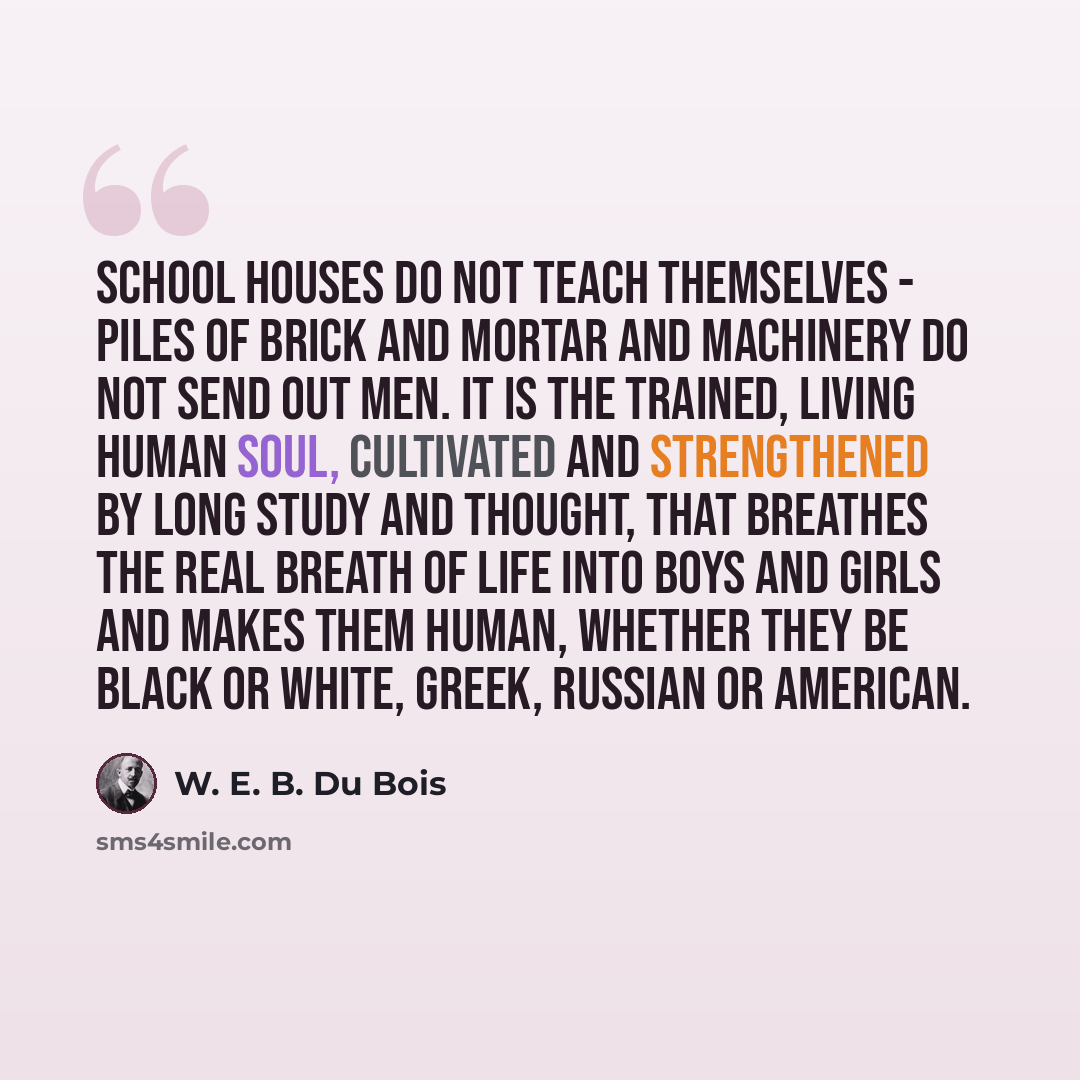 “School houses do not teach themselves - piles of brick and mortar and machinery do not send out men. It is the trained, living human soul, cultivated and strengthened by long study and thought, that breathes the real breath of life into boys and girls and makes them human, whether they be black or…” quote by W. E. B. Du Bois