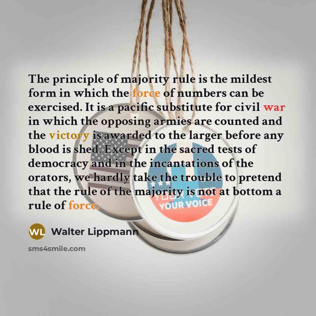 “The principle of majority rule is the mildest form in which the force of numbers can be exercised. It is a pacific substitute for civil war in which the opposing armies are counted and the victory is awarded to the larger before any blood is shed. Except in the sacred tests of democracy and in the…” quote by Walter Lippmann