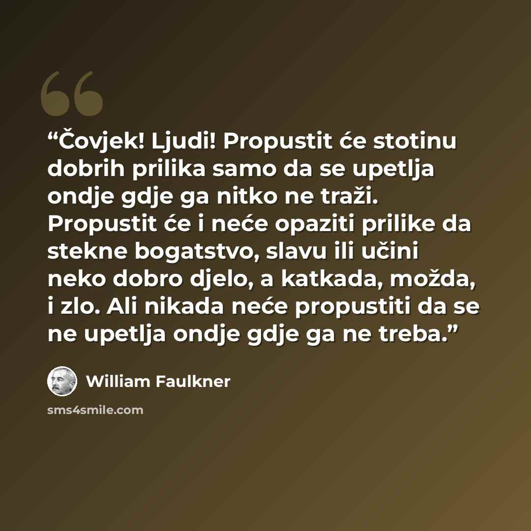 “Čovjek! Ljudi! Propustit će stotinu dobrih prilika samo da se upetlja ondje gdje ga nitko ne traži. Propustit će i neće opaziti prilike da stekne bogatstvo, slavu ili učini neko dobro djelo, a katkada, možda, i zlo. Ali nikada neće propustiti da se ne upetlja ondje gdje ga ne treba.” quote by William Faulkner