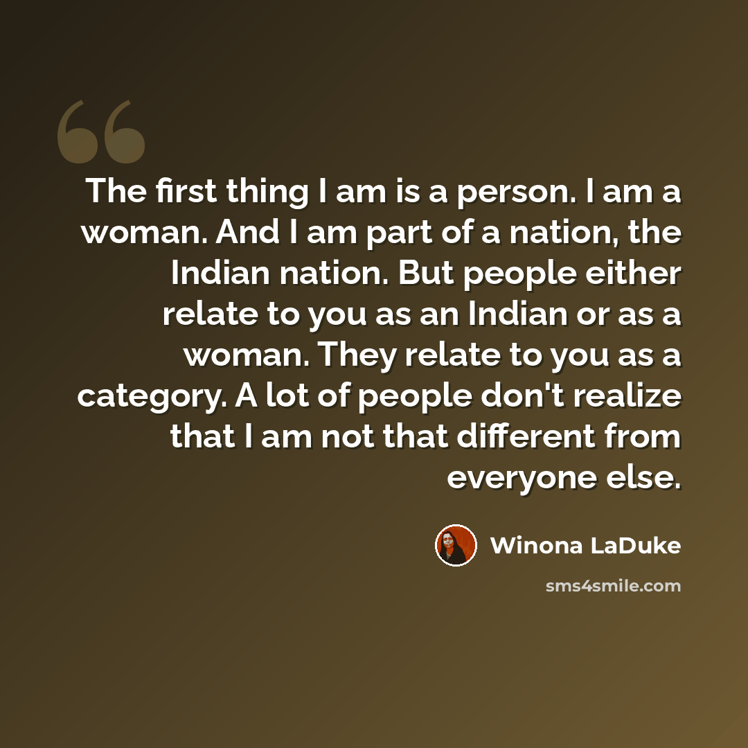 “The first thing I am is a person. I am a woman. And I am part of a nation, the Indian nation. But people either relate to you as an Indian or as a woman. They relate to you as a category. A lot of people don't realize that I am not that different from everyone else.” quote by Winona LaDuke