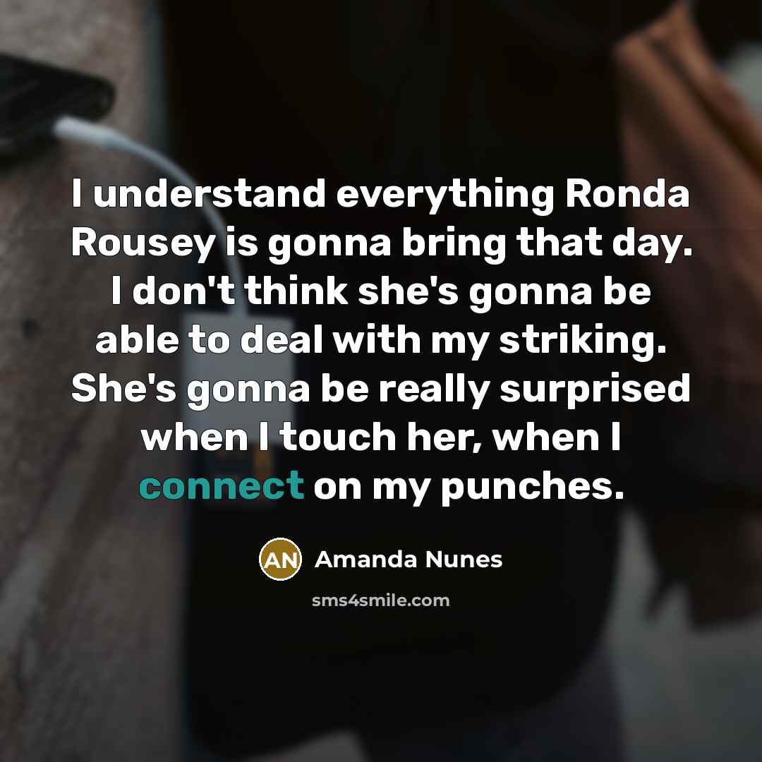 “I understand everything Ronda Rousey is gonna bring that day. I don't think she's gonna be able to deal with my striking. She's gonna be really surprised when I touch her, when I connect on my punches.” quote by Amanda Nunes