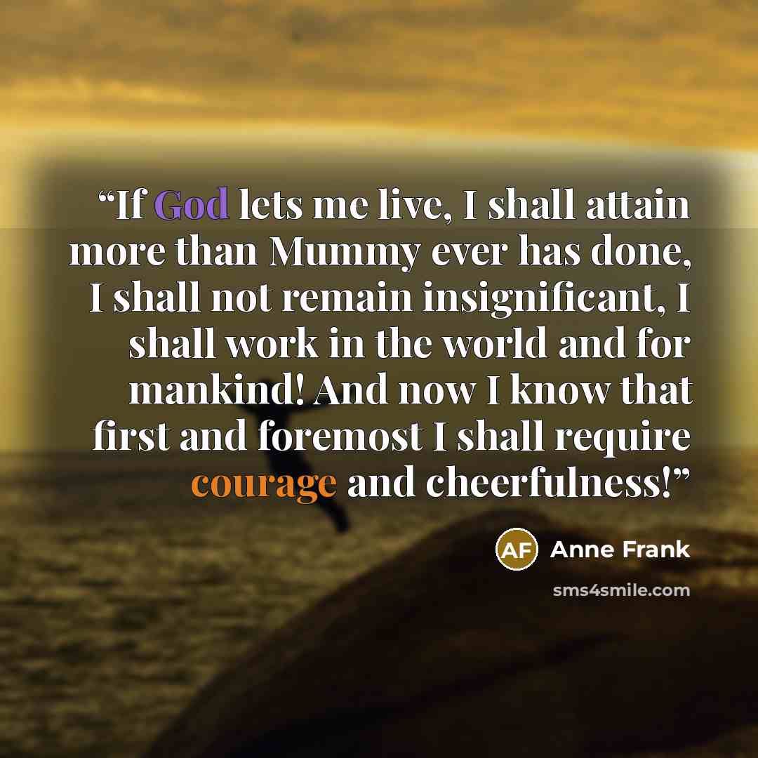“If God lets me live, I shall attain more than Mummy ever has done, I shall not remain insignificant, I shall work in the world and for mankind! And now I know that first and foremost I shall require courage and cheerfulness!” quote by Anne Frank