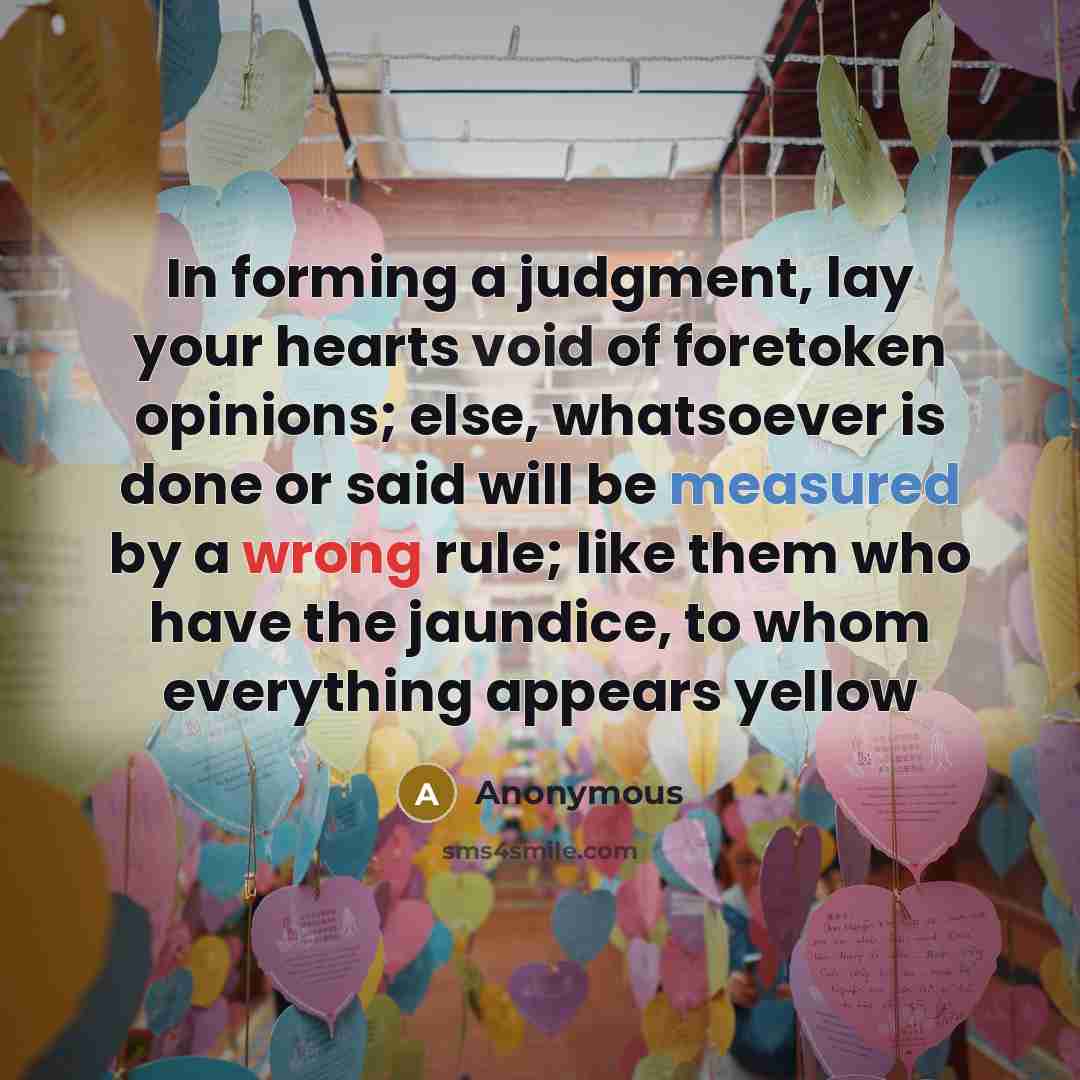 “In forming a judgment, lay your hearts void of foretoken opinions; else, whatsoever is done or said will be measured by a wrong rule; like them who have the jaundice, to whom everything appears yellow” quote by Anonymous