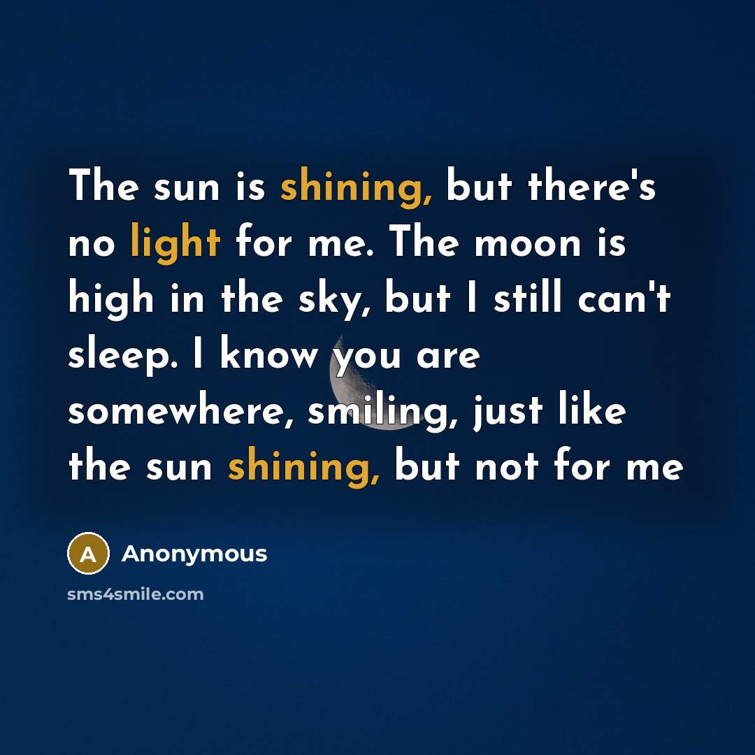 “The sun is shining, but there's no light for me. The moon is high in the sky, but I still can't sleep. I know you are somewhere, smiling, just like the sun shining, but not for me” quote by Anonymous