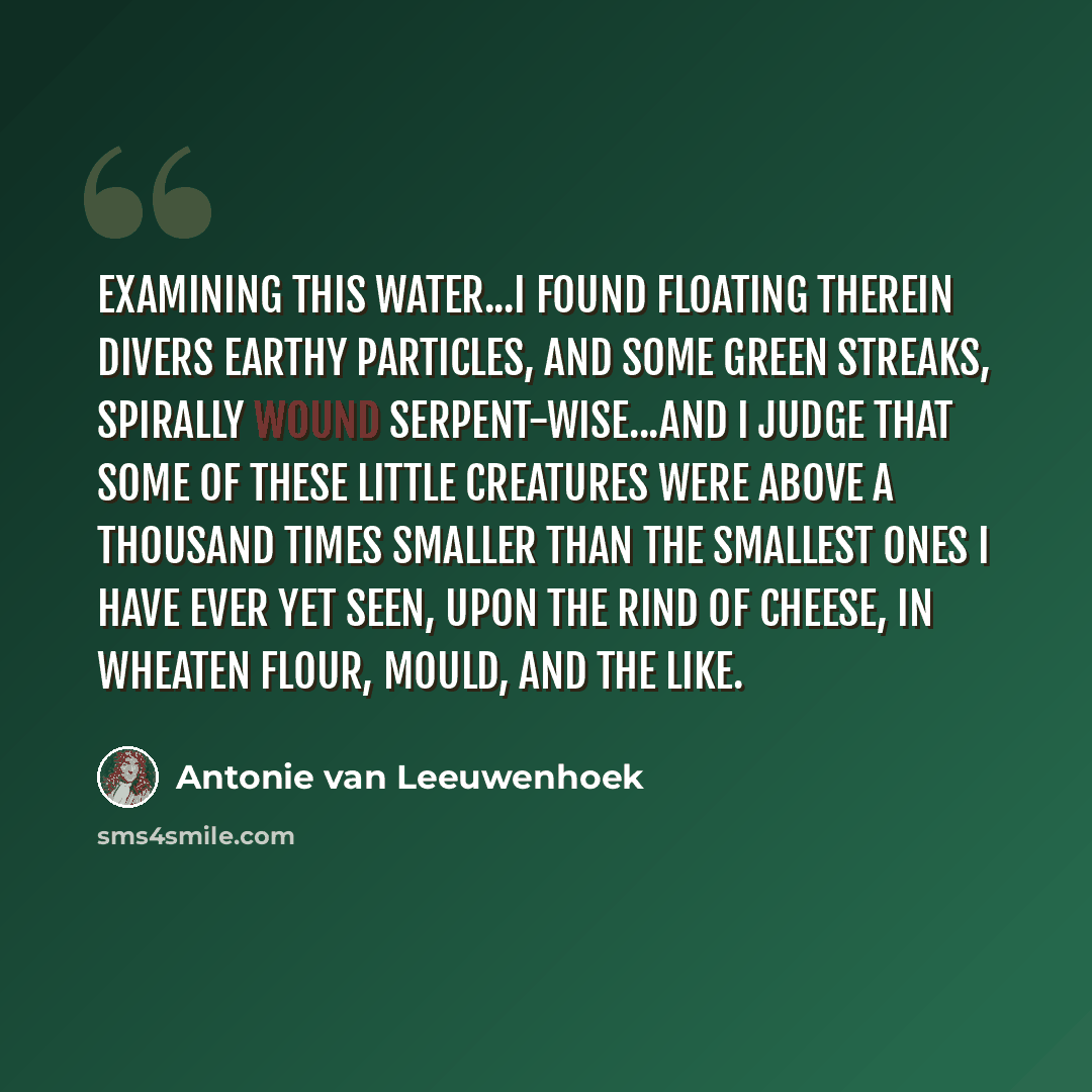 “Examining this water...I found floating therein divers earthy particles, and some green streaks, spirally wound serpent-wise...and I judge that some of these little creatures were above a thousand times smaller than the smallest ones I have ever yet seen, upon the rind of cheese, in wheaten flour…” quote by Antonie van Leeuwenhoek