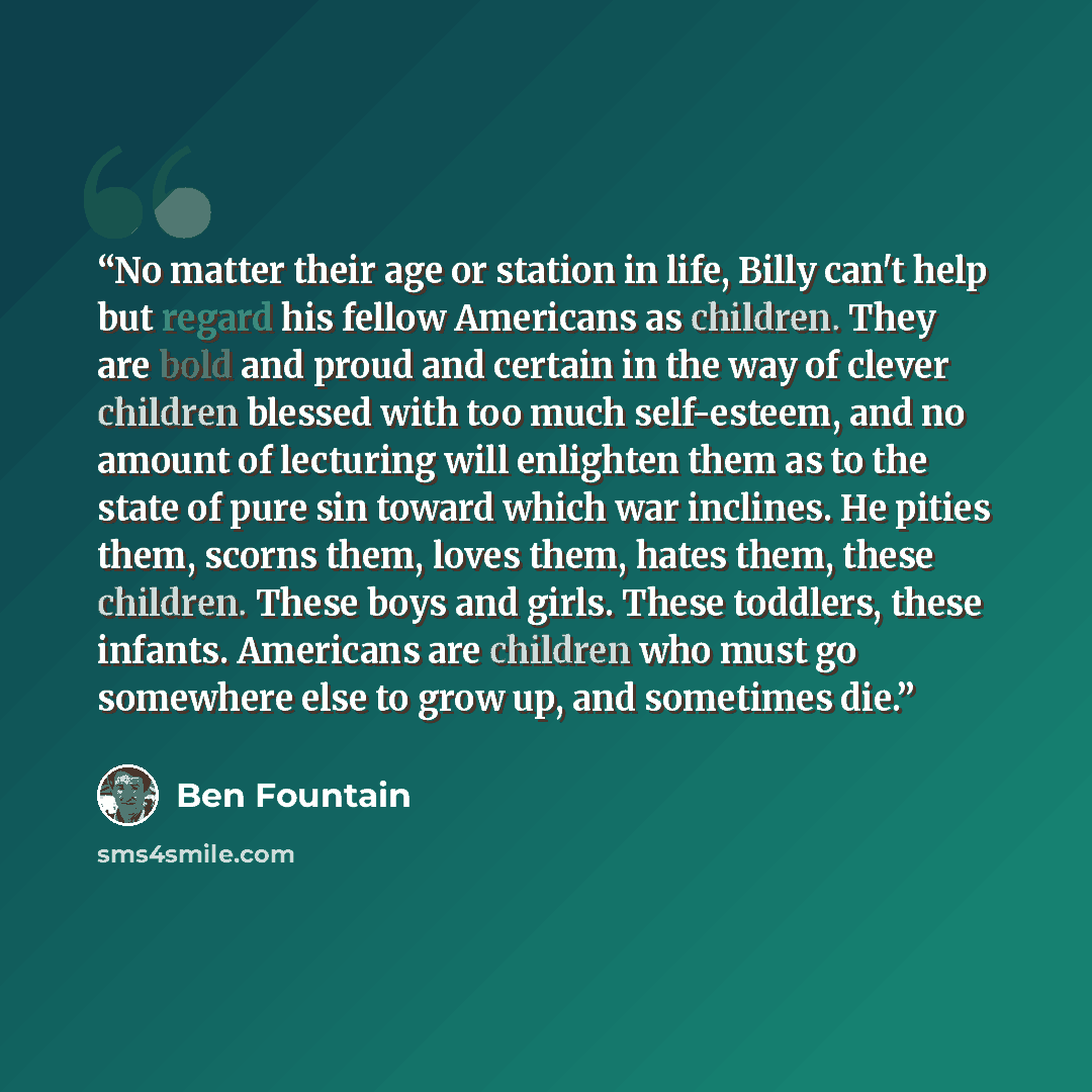“No matter their age or station in life, Billy can't help but regard his fellow Americans as children. They are bold and proud and certain in the way of clever children blessed with too much self-esteem, and no amount of lecturing will enlighten them as to the state of pure sin toward which war…” quote by Ben Fountain