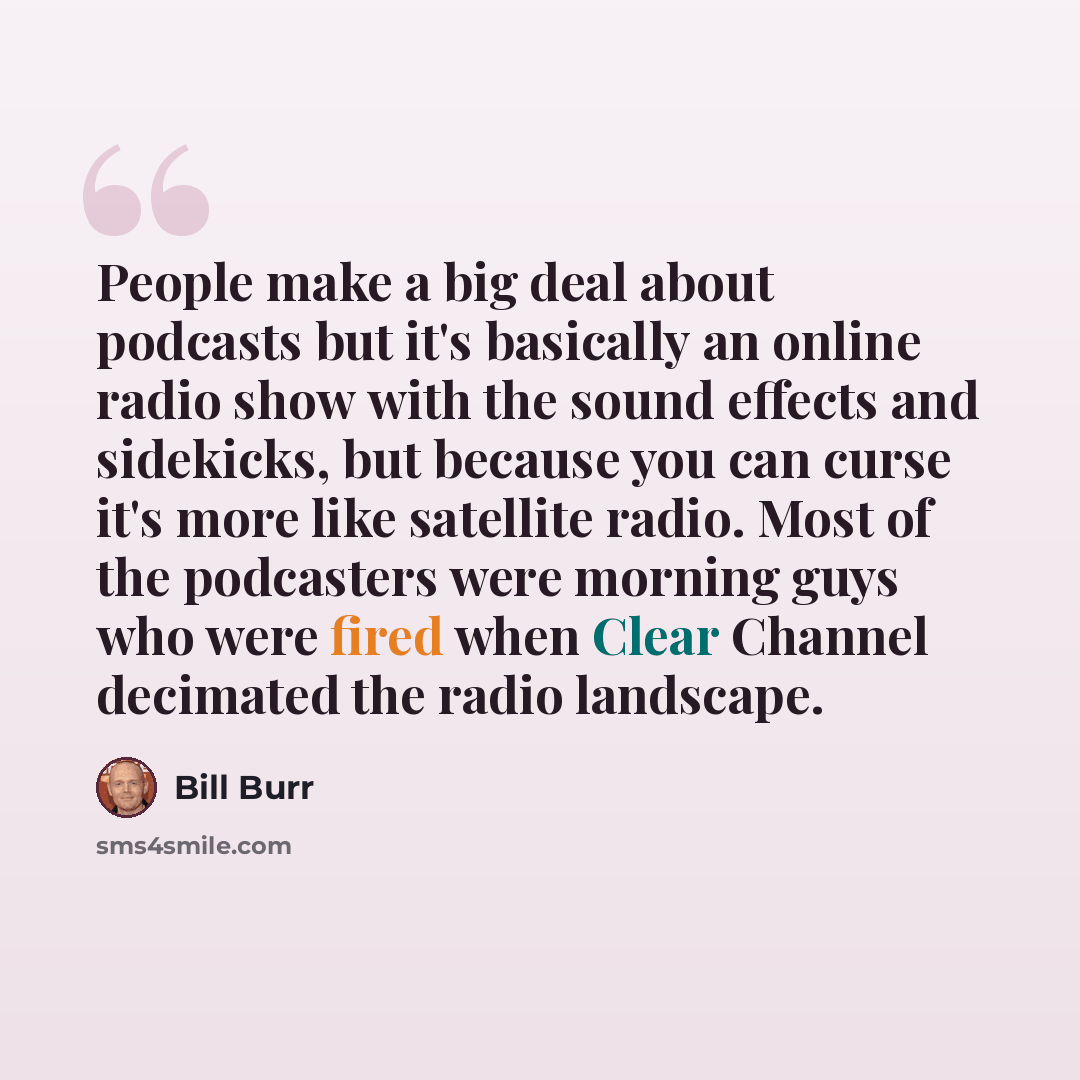 “People make a big deal about podcasts but it's basically an online radio show with the sound effects and sidekicks, but because you can curse it's more like satellite radio. Most of the podcasters were morning guys who were fired when Clear Channel decimated the radio landscape.” quote by Bill Burr