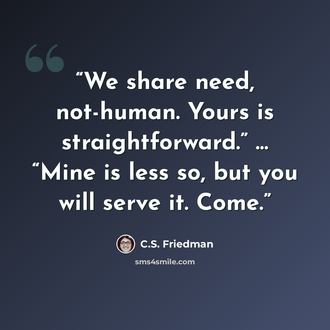 “We share need, not-human. Yours is straightforward.” … “Mine is less so, but you will serve it. Come.” quote by C.S. Friedman
