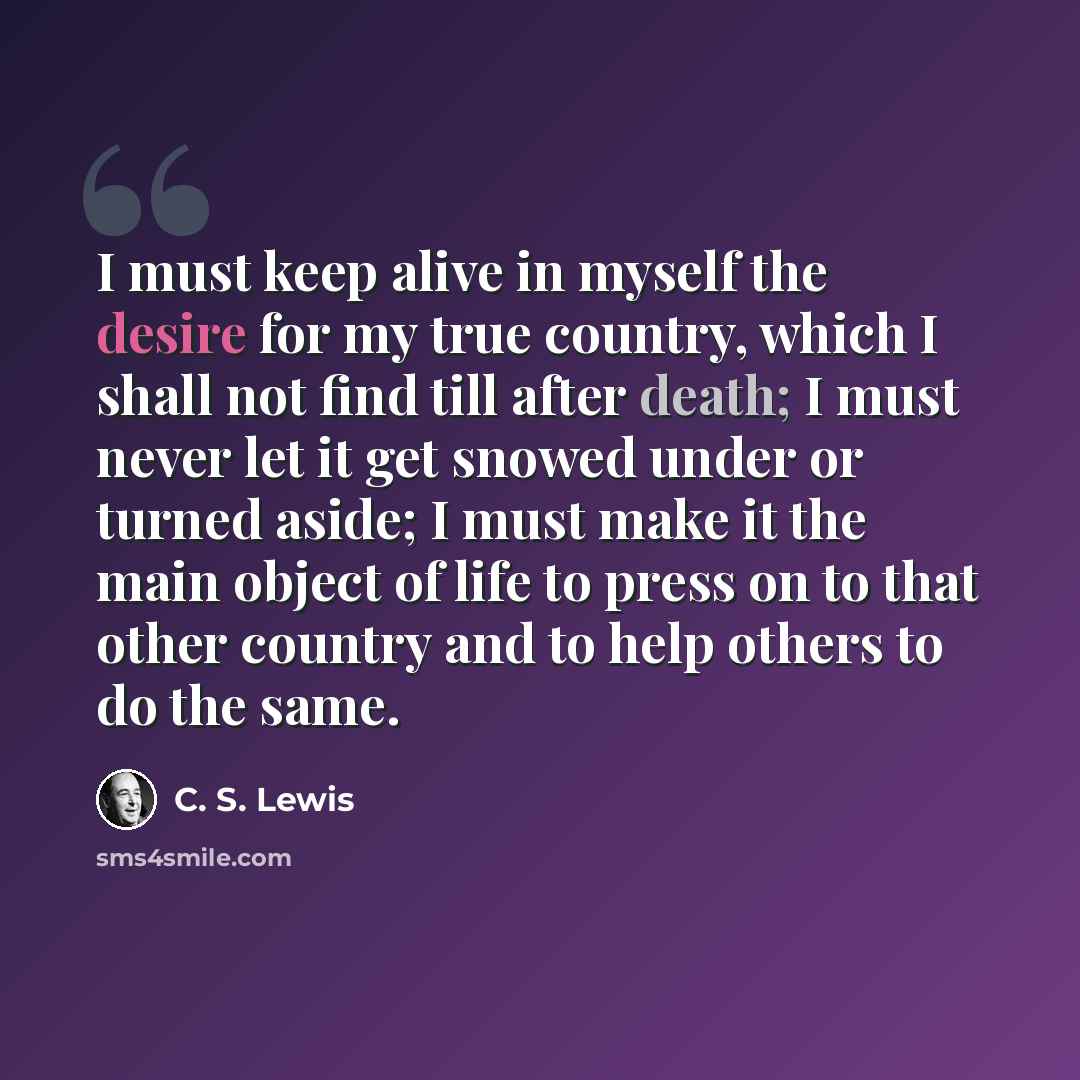“I must keep alive in myself the desire for my true country, which I shall not find till after death; I must never let it get snowed under or turned aside; I must make it the main object of life to press on to that other country and to help others to do the same.” quote by C. S. Lewis