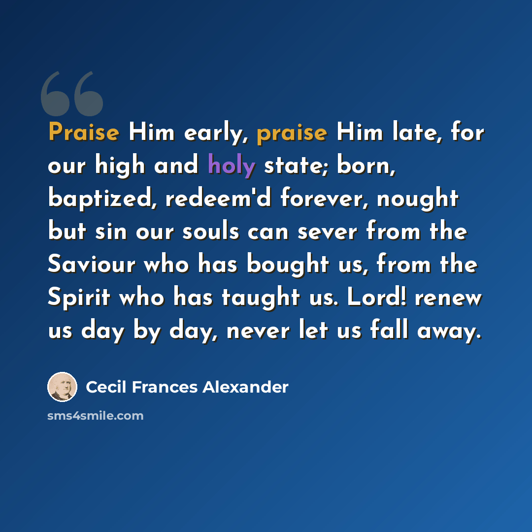 “Praise Him early, praise Him late, for our high and holy state; born, baptized, redeem'd forever, nought but sin our souls can sever from the Saviour who has bought us, from the Spirit who has taught us. Lord! renew us day by day, never let us fall away.” quote by Cecil Frances Alexander