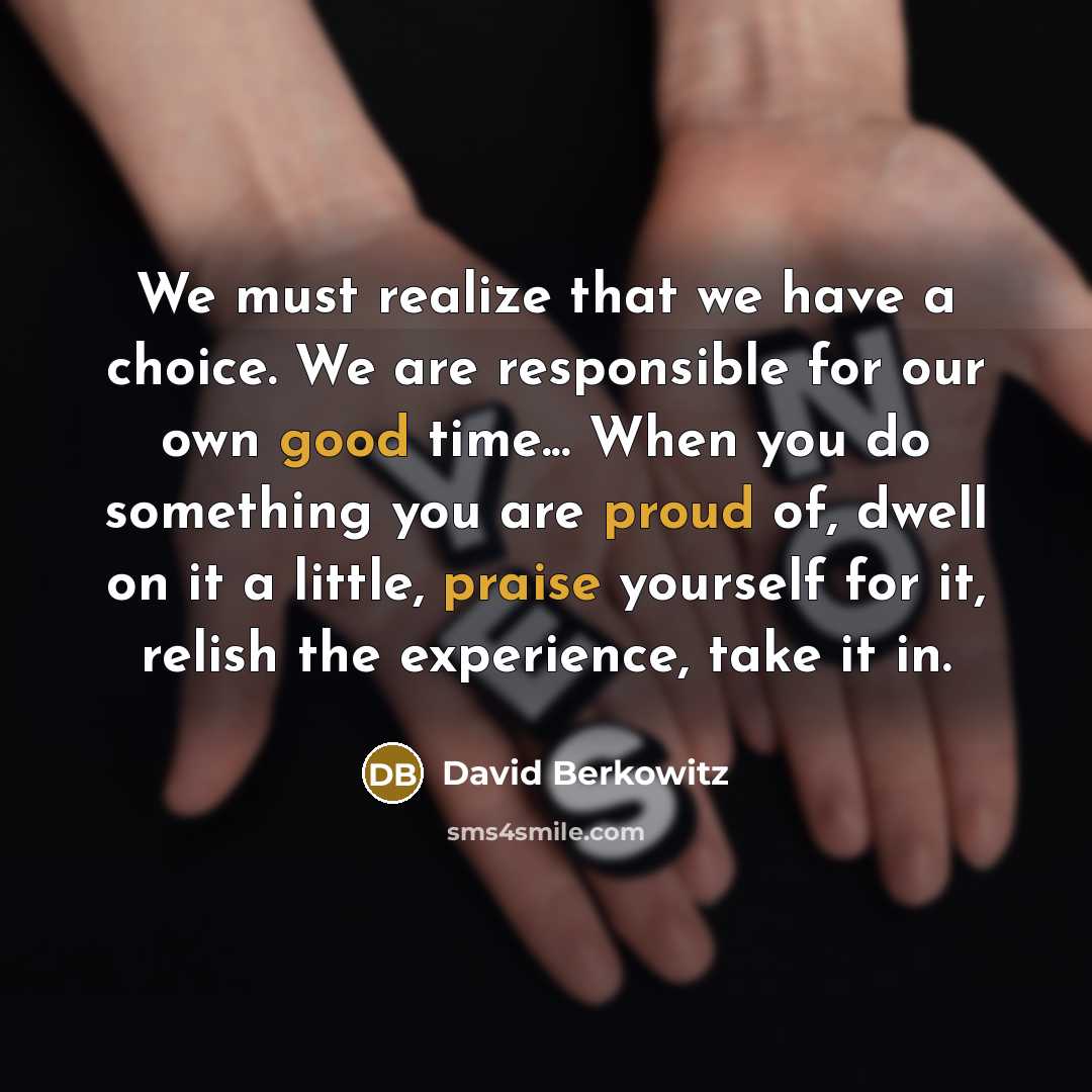 “We must realize that we have a choice. We are responsible for our own good time... When you do something you are proud of, dwell on it a little, praise yourself for it, relish the experience, take it in.” quote by David Berkowitz
