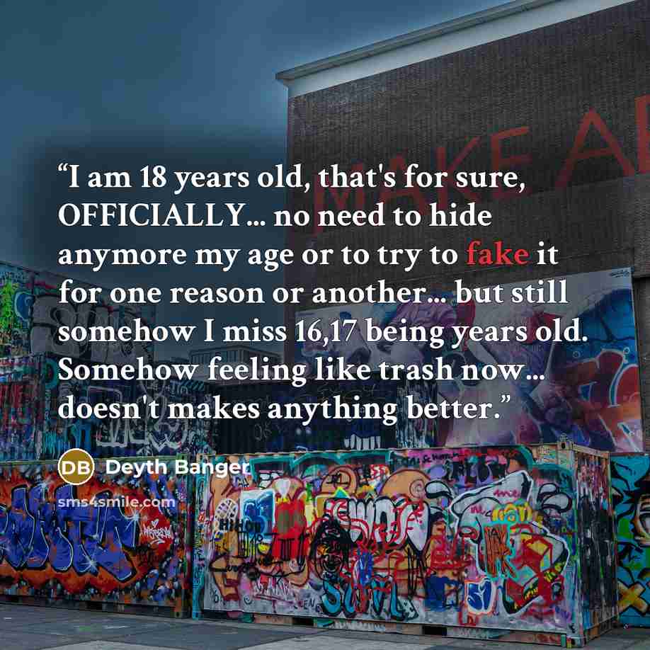 “I am 18 years old, that's for sure, OFFICIALLY... no need to hide anymore my age or to try to fake it for one reason or another... but still somehow I miss 16,17 being years old. Somehow feeling like trash now... doesn't makes anything better.” quote by Deyth Banger