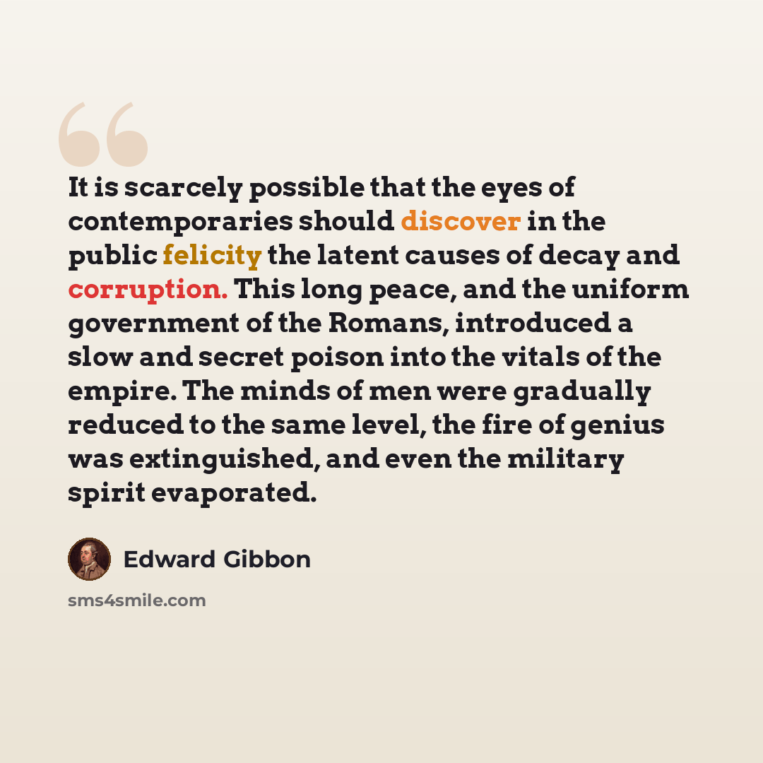 “It is scarcely possible that the eyes of contemporaries should discover in the public felicity the latent causes of decay and corruption. This long peace, and the uniform government of the Romans, introduced a slow and secret poison into the vitals of the empire. The minds of men were gradually…” quote by Edward Gibbon