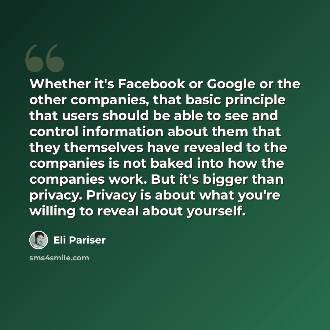 “Whether it's Facebook or Google or the other companies, that basic principle that users should be able to see and control information about them that they themselves have revealed to the companies is not baked into how the companies work. But it's bigger than privacy. Privacy is about what you're…” quote by Eli Pariser