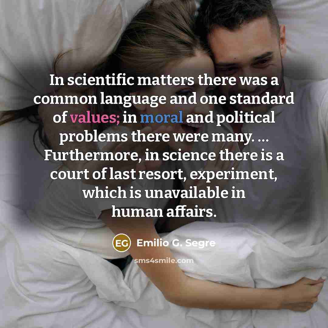 “In scientific matters there was a common language and one standard of values; in moral and political problems there were many. … Furthermore, in science there is a court of last resort, experiment, which is unavailable in human affairs.” quote by Emilio G. Segre