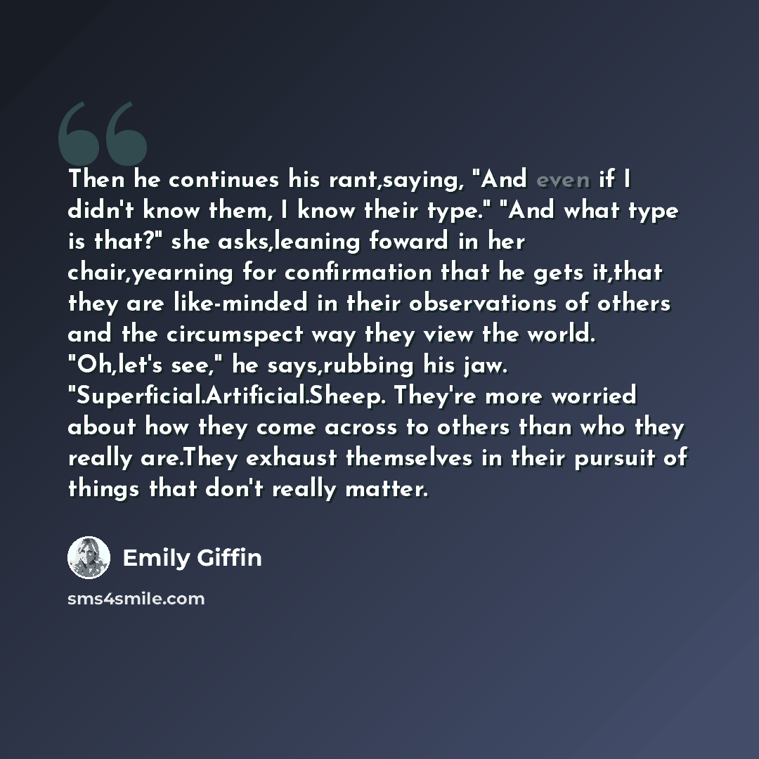 “Then he continues his rant,saying, "And even if I didn't know them, I know their type." "And what type is that?" she asks,leaning foward in her chair,yearning for confirmation that he gets it,that they are like-minded in their observations of others and the circumspect way they view the world…” quote by Emily Giffin