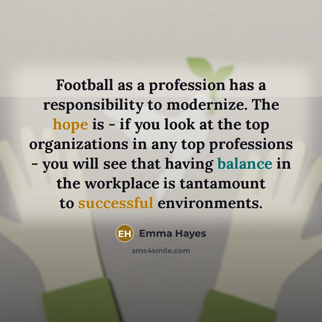 “Football as a profession has a responsibility to modernize. The hope is - if you look at the top organizations in any top professions - you will see that having balance in the workplace is tantamount to successful environments.” quote by Emma Hayes