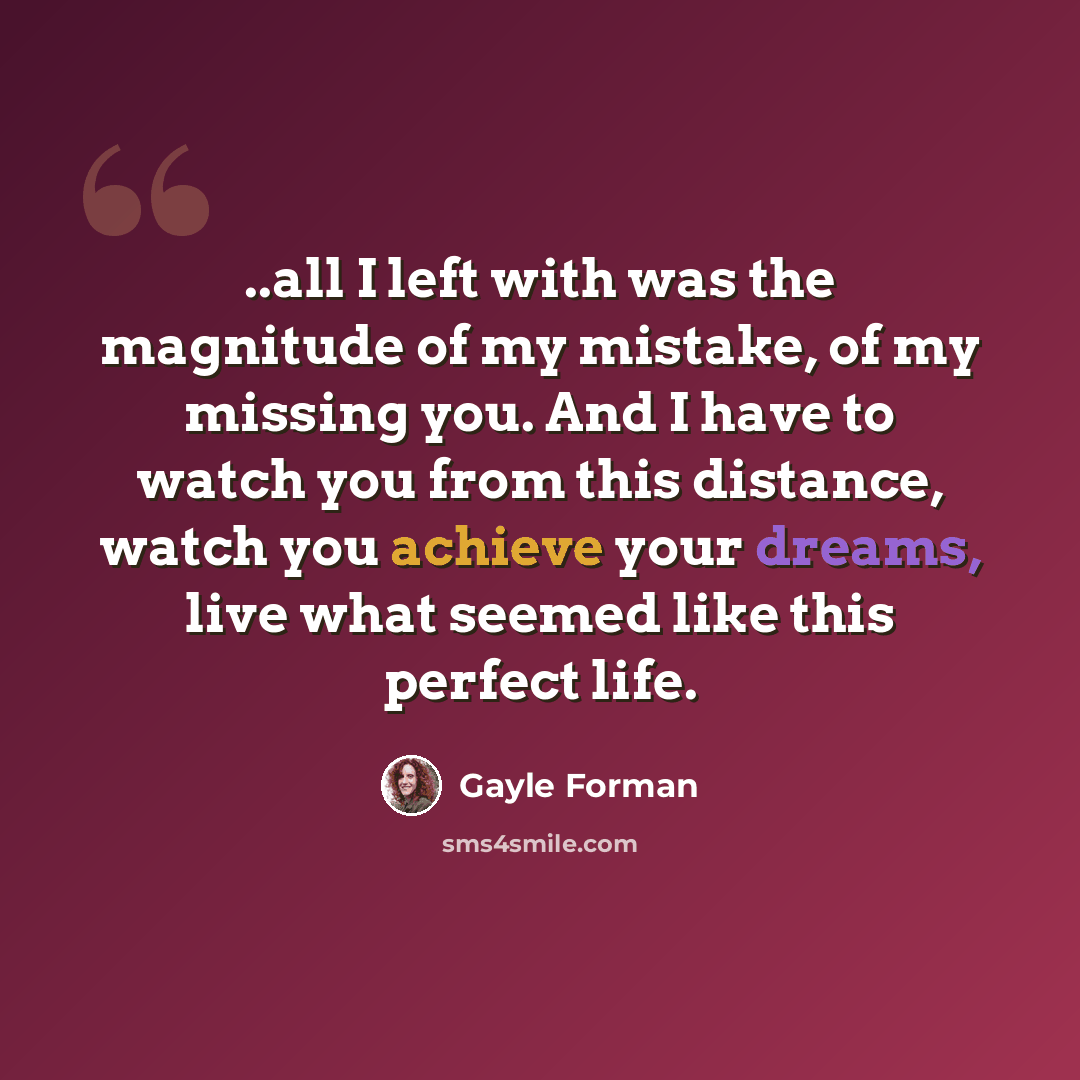 “..all I left with was the magnitude of my mistake, of my missing you. And I have to watch you from this distance, watch you achieve your dreams, live what seemed like this perfect life.” quote by Gayle Forman